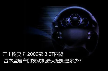 五十铃皮卡 2009款 3.0T四驱 基本型厢车的发动机最大扭矩是多少？