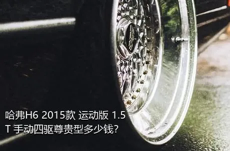 哈弗H6 2015款 运动版 1.5T 手动四驱尊贵型多少钱？