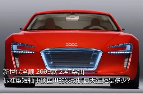 新世代全顺 2009款 2.4T柴油标准型短轴中顶国III的发动机最大扭矩是多少？