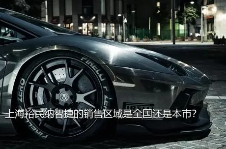上海裕民纳智捷的销售区域是全国还是本市？