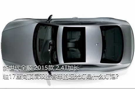 新世代全顺 2015款 2.4T加长轴17座高顶后双胎客车的远光灯是什么灯泡？