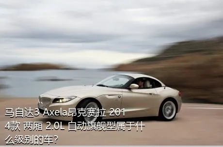 马自达3 Axela昂克赛拉 2014款 两厢 2.0L 自动旗舰型属于什么级别的车？