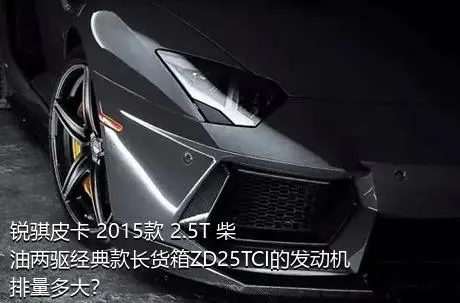 锐骐皮卡 2015款 2.5T 柴油两驱经典款长货箱ZD25TCI的发动机排量多大？
