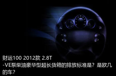 财运100 2012款 2.8T-VE泵柴油豪华型超长货箱的排放标准是？是欧几的车？