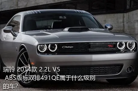 瑞铃 2014款 2.2L V5 ABS版标双排491QE属于什么级别的车？
