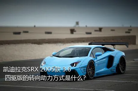 凯迪拉克SRX 2005款 3.6 四驱版的转向助力方式是什么？
