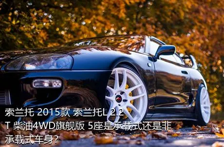 索兰托 2015款 索兰托L 2.2T 柴油4WD旗舰版 5座是承载式还是非承载式车身？