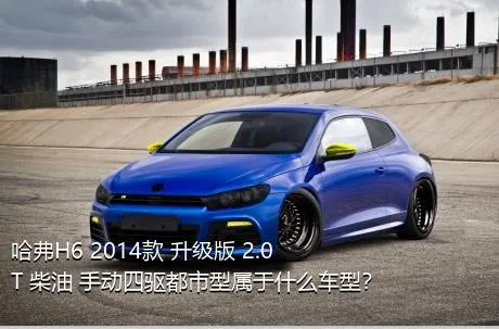 哈弗H6 2014款 升级版 2.0T 柴油 手动四驱都市型属于什么车型？