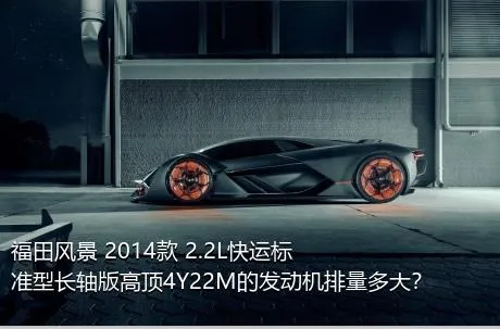 福田风景 2014款 2.2L快运标准型长轴版高顶4Y22M的发动机排量多大？