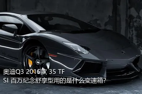 奥迪Q3 2015款 35 TFSI 百万纪念舒享型用的是什么变速箱？