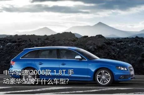 中华骏捷 2008款 1.8T 手动豪华型属于什么车型？