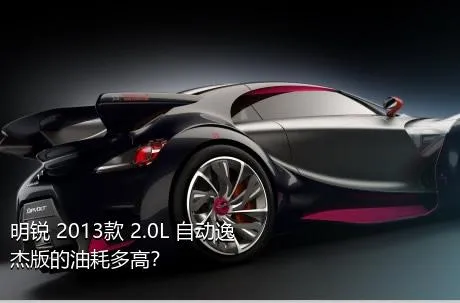 明锐 2013款 2.0L 自动逸杰版的油耗多高？