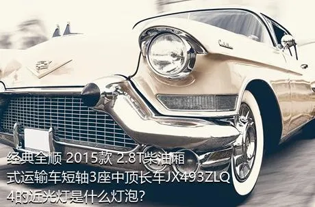 经典全顺 2015款 2.8T柴油厢式运输车短轴3座中顶长车JX493ZLQ4的近光灯是什么灯泡？