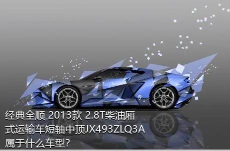 经典全顺 2013款 2.8T柴油厢式运输车短轴中顶JX493ZLQ3A属于什么车型？
