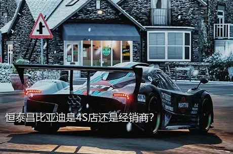 恒泰昌比亚迪是4S店还是经销商？