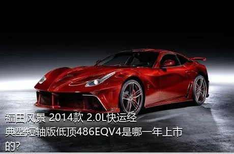 福田风景 2014款 2.0L快运经典型短轴版低顶486EQV4是哪一年上市的？