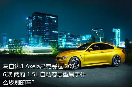 马自达3 Axela昂克赛拉 2016款 两厢 1.5L 自动尊贵型属于什么级别的车？