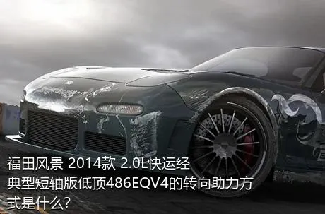 福田风景 2014款 2.0L快运经典型短轴版低顶486EQV4的转向助力方式是什么？