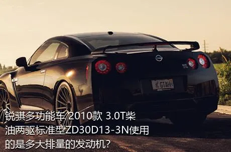 锐骐多功能车 2010款 3.0T柴油两驱标准型ZD30D13-3N使用的是多大排量的发动机？