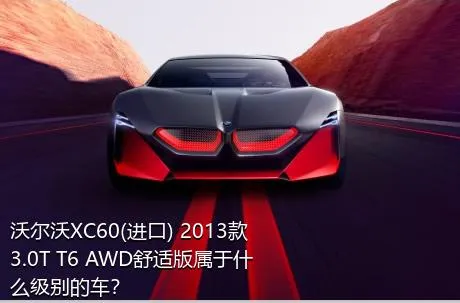 沃尔沃XC60(进口) 2013款 3.0T T6 AWD舒适版属于什么级别的车？