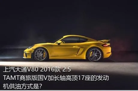 上汽大通V80 2016款 2.5TAMT商旅版国V加长轴高顶17座的发动机供油方式是？