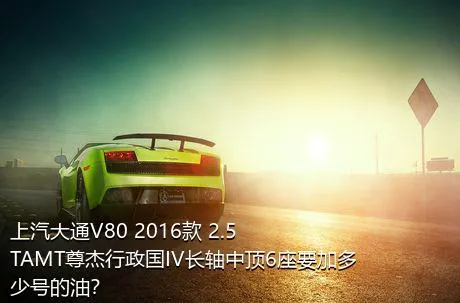 上汽大通V80 2016款 2.5TAMT尊杰行政国IV长轴中顶6座要加多少号的油？