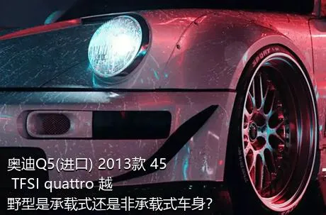 奥迪Q5(进口) 2013款 45 TFSI quattro 越野型是承载式还是非承载式车身？