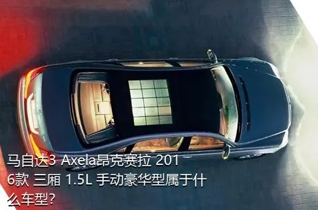 马自达3 Axela昂克赛拉 2016款 三厢 1.5L 手动豪华型属于什么车型？