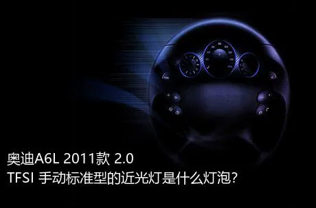 奥迪A6L 2011款 2.0 TFSI 手动标准型的近光灯是什么灯泡？