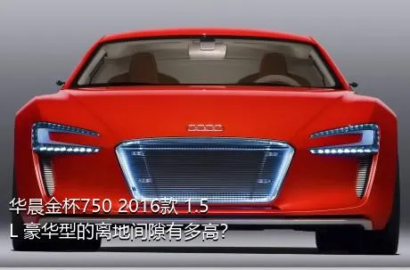华晨金杯750 2016款 1.5L 豪华型的离地间隙有多高？