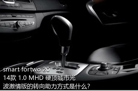 smart fortwo 2014款 1.0 MHD 硬顶城市光波激情版的转向助力方式是什么？