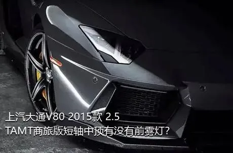 上汽大通V80 2015款 2.5TAMT商旅版短轴中顶有没有前雾灯？