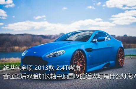 新世代全顺 2013款 2.4T柴油普通型后双胎加长轴中顶国IV的近光灯是什么灯泡？