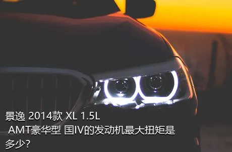 景逸 2014款 XL 1.5L AMT豪华型 国IV的发动机最大扭矩是多少？