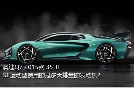 奥迪Q7 2015款 35 TFSI 运动型使用的是多大排量的发动机？