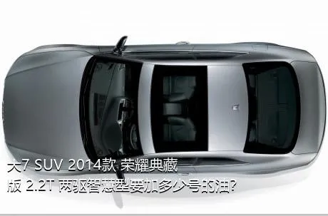 大7 SUV 2014款 荣耀典藏版 2.2T 两驱智慧型要加多少号的油？