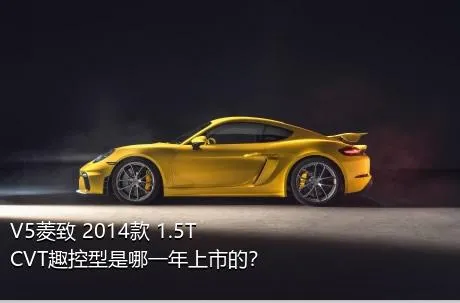 V5菱致 2014款 1.5T CVT趣控型是哪一年上市的？