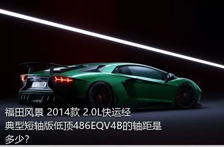福田风景 2014款 2.0L快运经典型短轴版低顶486EQV4B的轴距是多少？
