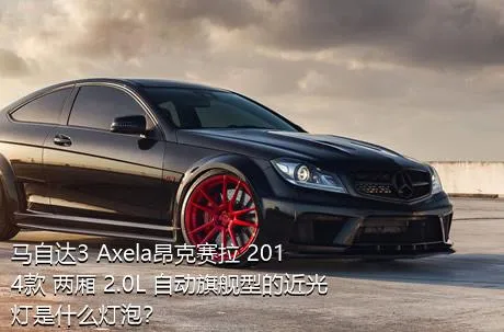 马自达3 Axela昂克赛拉 2014款 两厢 2.0L 自动旗舰型的近光灯是什么灯泡？