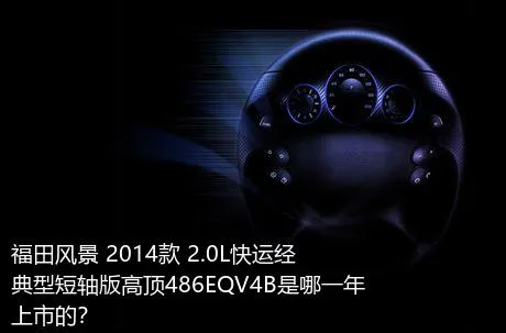 福田风景 2014款 2.0L快运经典型短轴版高顶486EQV4B是哪一年上市的？