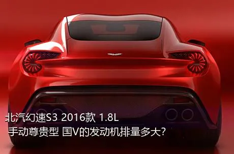 北汽幻速S3 2016款 1.8L 手动尊贵型 国V的发动机排量多大？