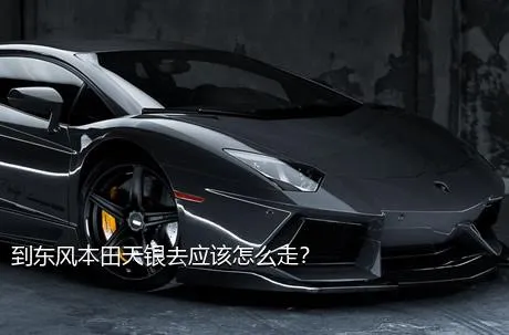 到东风本田天银去应该怎么走？