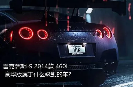 雷克萨斯LS 2014款 460L 豪华版属于什么级别的车？