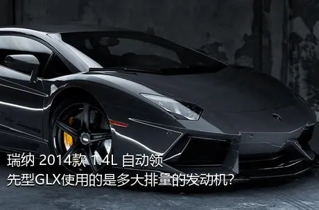 瑞纳 2014款 1.4L 自动领先型GLX使用的是多大排量的发动机？