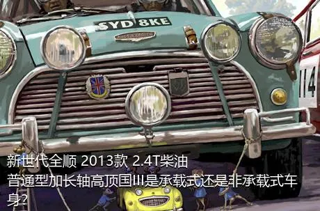 新世代全顺 2013款 2.4T柴油普通型加长轴高顶国III是承载式还是非承载式车身？