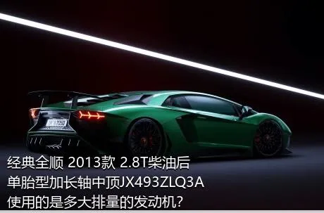 经典全顺 2013款 2.8T柴油后单胎型加长轴中顶JX493ZLQ3A使用的是多大排量的发动机？