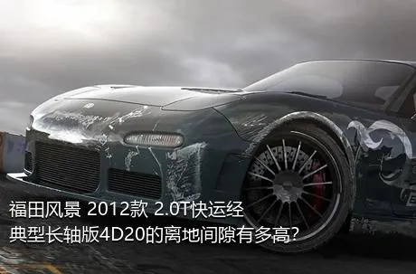 福田风景 2012款 2.0T快运经典型长轴版4D20的离地间隙有多高？