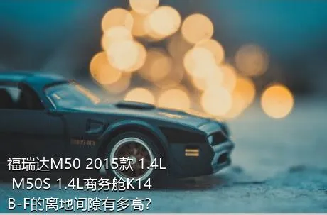 福瑞达M50 2015款 1.4L M50S 1.4L商务舱K14B-F的离地间隙有多高？