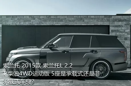 索兰托 2015款 索兰托L 2.2T 柴油4WD运动版 5座是承载式还是非承载式车身？