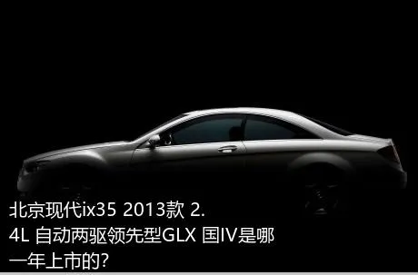 北京现代ix35 2013款 2.4L 自动两驱领先型GLX 国IV是哪一年上市的？